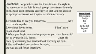 Directions: For practice, use the transitions at the right in
the sentences at the left. In each group, use a transition only
once. Read each sentence carefully so that you can choose
an appropriate transition. Capitalize when necessary.
1.I would like to see you tomorrow, _______________ let’s
have lunch together.
2.My sister loves to eat, _______________ I don’t care
much about food.
3.When you begin an exercise program, you must be careful
not to overdo it. My father, _______________, hurt his
back by exercising too hard without warming up first.
4.She had looked everywhere for a job; _______________,
she was called for an interview.
 