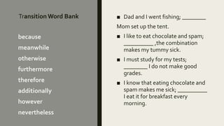 Transition Word Bank ■ Dad and I went fishing; ________
Mom set up the tent.
■ I like to eat chocolate and spam;
__________ ,the combination
makes my tummy sick.
■ I must study for my tests;
________ I do not make good
grades.
■ I know that eating chocolate and
spam makes me sick; __________
I eat it for breakfast every
morning.
because
meanwhile
otherwise
furthermore
therefore
additionally
however
nevertheless
 