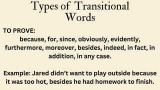 Types of Transitional
Words
TO PROVE:
because, for, since, obviously, evidently,
furthermore, moreover, besides, indeed, in fact, in
addition, in any case.
Example: Jared didn’t want to play outside because
it was too hot, besides he had homework to finish.
 