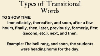 Types of Transitional
Words
TO SHOW TIME:
immediately, thereafter, and soon, after a few
hours, finally, then, later, previously, formerly, first
(second, etc.), next, and then.
Example: The bell rang, and soon, the students
were heading home for the day.
 
