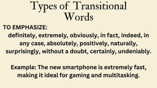 Types of Transitional
Words
TO EMPHASIZE:
definitely, extremely, obviously, in fact, indeed, in
any case, absolutely, positively, naturally,
surprisingly, without a doubt, certainly, undeniably.
Example: The new smartphone is extremely fast,
making it ideal for gaming and multitasking.
 