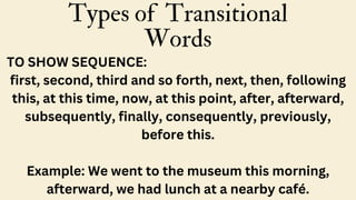 Types of Transitional
Words
TO SHOW SEQUENCE:
first, second, third and so forth, next, then, following
this, at this time, now, at this point, after, afterward,
subsequently, finally, consequently, previously,
before this.
Example: We went to the museum this morning,
afterward, we had lunch at a nearby café.
 