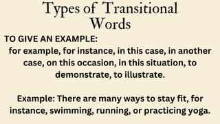 Types of Transitional
Words
TO GIVE AN EXAMPLE:
for example, for instance, in this case, in another
case, on this occasion, in this situation, to
demonstrate, to illustrate.
Example: There are many ways to stay fit, for
instance, swimming, running, or practicing yoga.
 