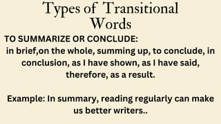 Types of Transitional
Words
TO SUMMARIZE OR CONCLUDE:
in brief,on the whole, summing up, to conclude, in
conclusion, as I have shown, as I have said,
therefore, as a result.
Example: In summary, reading regularly can make
us better writers..
 
