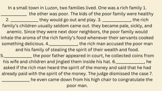 In a small town in Luzon, two families lived. One was a rich family 1.
______________ the other was poor. The kids of the poor family were healthy
2. _______________ they would go out and play. 3. _______________, the rich
family’s children usually seldom came out. they became pale, sickly, and
anemic. Since they were next door neighbors, the poor family would
inhale the aroma of the rich family’s food whenever their servants cooked
something delicious. 4._______________, the rich man accused the poor man
and his family of stealing the spirit of their wealth and food.
5._______________ the poor father appeared in court, he collected coins from
his wife and children and jingled them inside his hat. 6._______________, he
asked if the rich man heard the spirit of the money and said that he had
already paid with the spirit of the money. The judge dismissed the case 7.
_______________ he even came down from his high chair to congratulate the
poor man.
 
