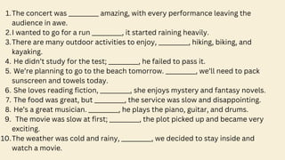 The concert was __________ amazing, with every performance leaving the
audience in awe.
1.
I wanted to go for a run __________, it started raining heavily.
2.
There are many outdoor activities to enjoy, __________, hiking, biking, and
kayaking.
3.
He didn’t study for the test; __________, he failed to pass it.
4.
We’re planning to go to the beach tomorrow. __________, we’ll need to pack
sunscreen and towels today.
5.
She loves reading fiction, __________, she enjoys mystery and fantasy novels.
6.
The food was great, but __________, the service was slow and disappointing.
7.
He’s a great musician. __________, he plays the piano, guitar, and drums.
8.
The movie was slow at first; __________, the plot picked up and became very
exciting.
9.
The weather was cold and rainy, __________, we decided to stay inside and
watch a movie.
10.
 