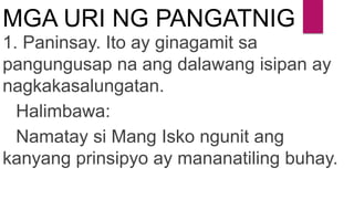 MGA URI NG PANGATNIG
1. Paninsay. Ito ay ginagamit sa
pangungusap na ang dalawang isipan ay
nagkakasalungatan.
Halimbawa:
Namatay si Mang Isko ngunit ang
kanyang prinsipyo ay mananatiling buhay.
 