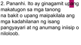 2. Pananhi. Ito ay ginagamit upang
makatugon sa mga tanong
na bakit o upang maipakilala ang
mga kadahilanan ng isang
pangyayari at ng anumang iniisip o
niloloob.
 