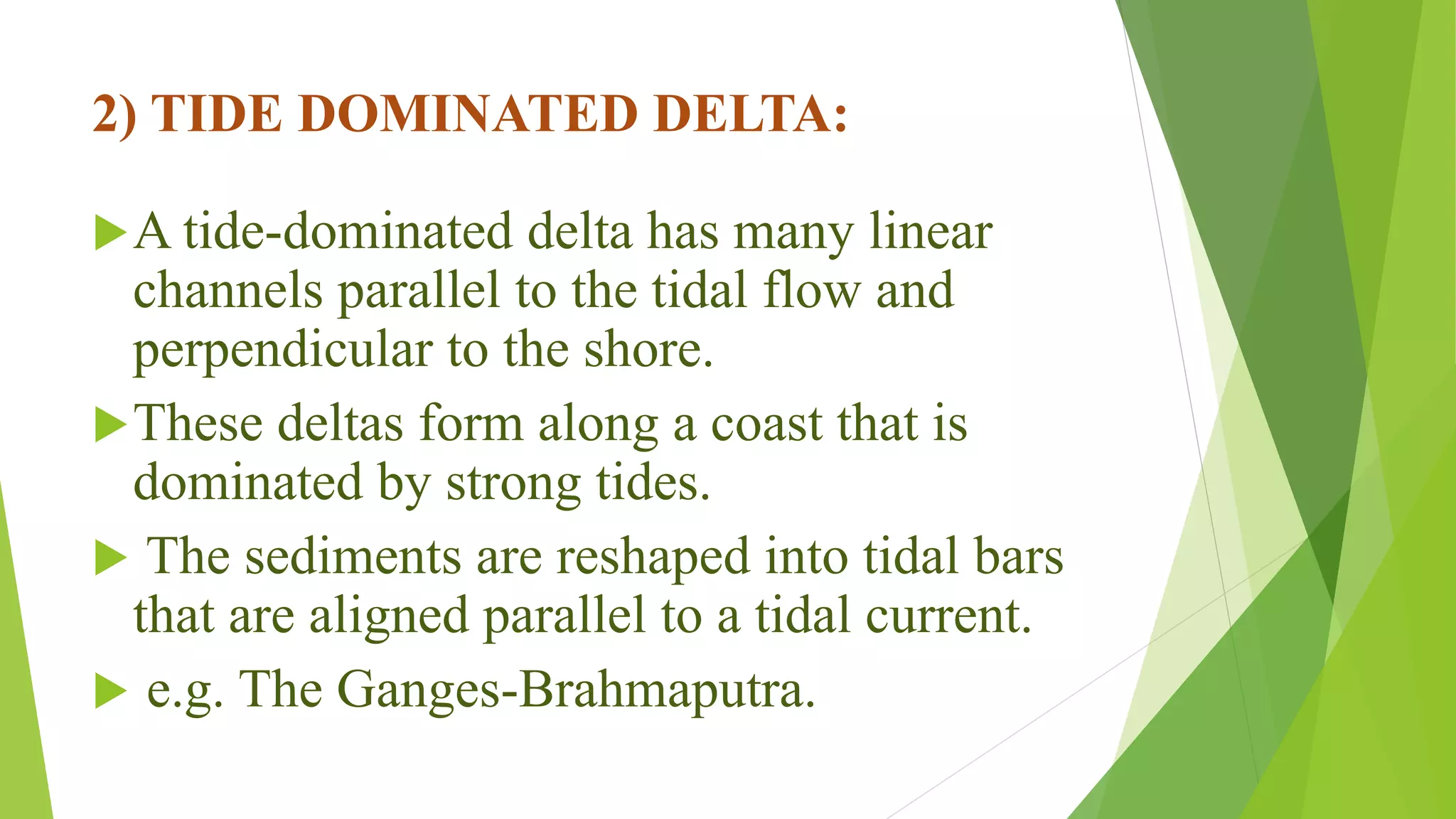 2) TIDE DOMINATED DELTA:
A tide-dominated delta has many linear
channels parallel to the tidal flow and
perpendicular to the shore.
These deltas form along a coast that is
dominated by strong tides.
 The sediments are reshaped into tidal bars
that are aligned parallel to a tidal current.
 e.g. The Ganges-Brahmaputra.
 