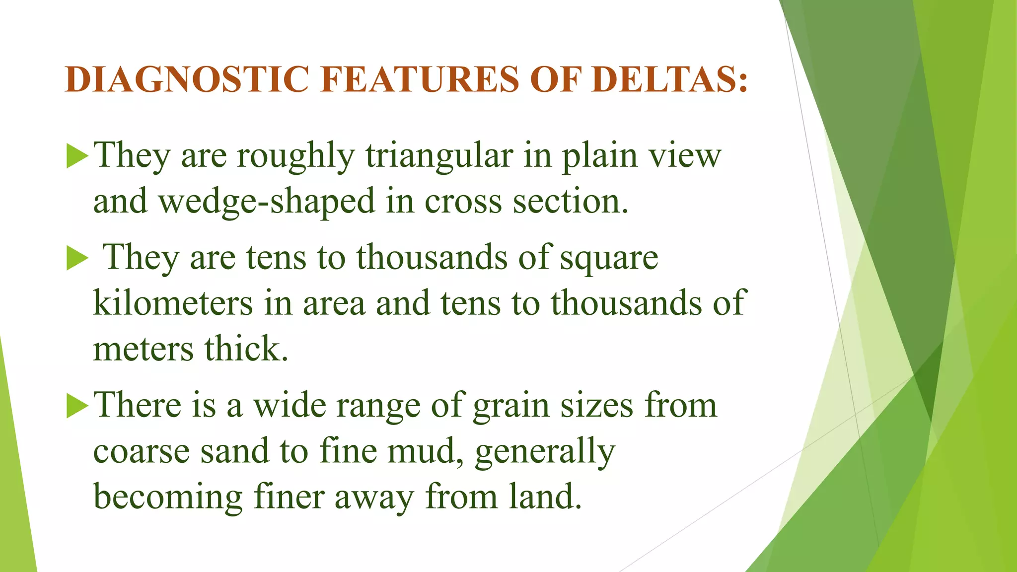 DIAGNOSTIC FEATURES OF DELTAS:
They are roughly triangular in plain view
and wedge-shaped in cross section.
 They are tens to thousands of square
kilometers in area and tens to thousands of
meters thick.
There is a wide range of grain sizes from
coarse sand to fine mud, generally
becoming finer away from land.
 