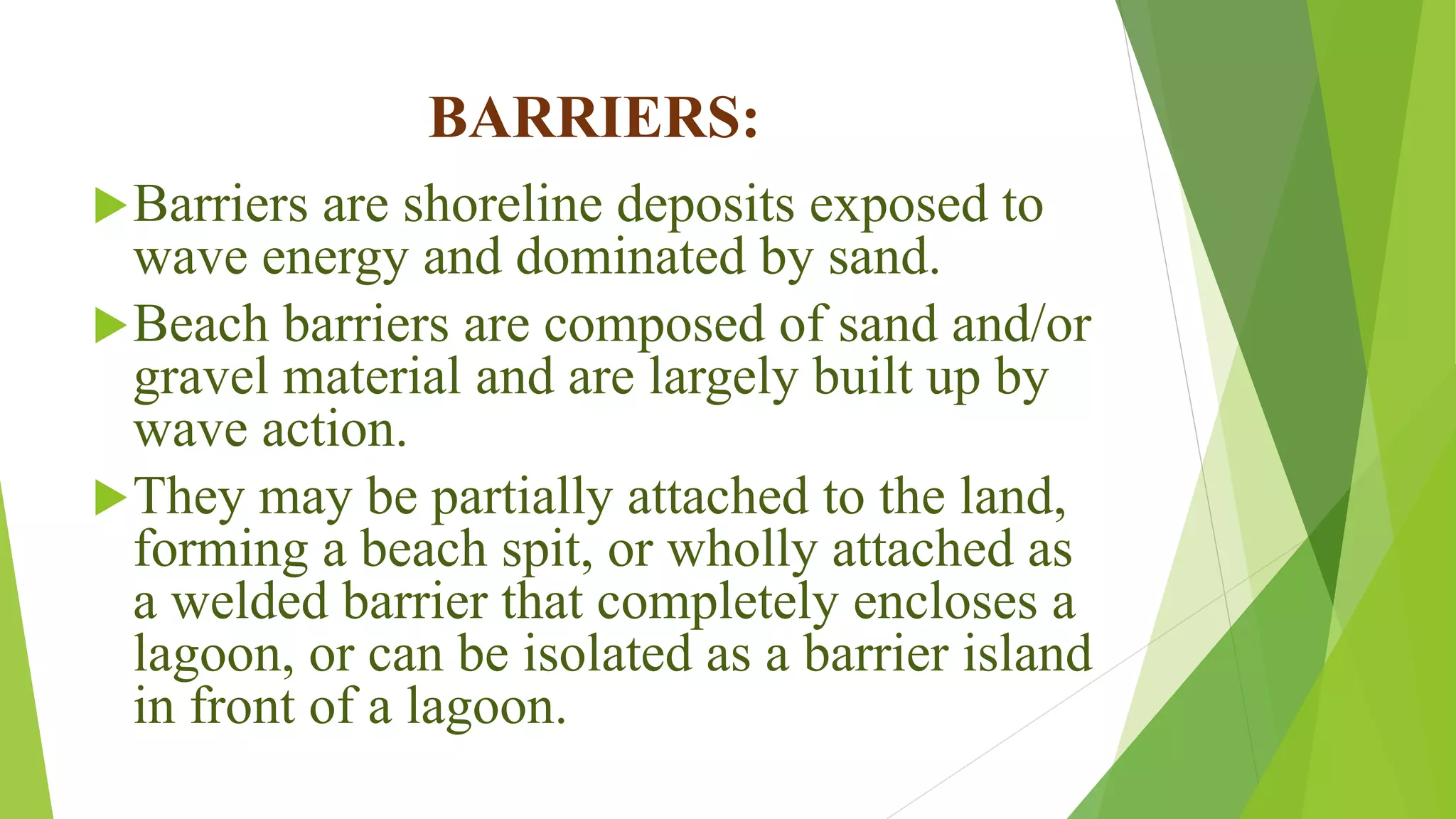 BARRIERS:
Barriers are shoreline deposits exposed to
wave energy and dominated by sand.
Beach barriers are composed of sand and/or
gravel material and are largely built up by
wave action.
They may be partially attached to the land,
forming a beach spit, or wholly attached as
a welded barrier that completely encloses a
lagoon, or can be isolated as a barrier island
in front of a lagoon.
 