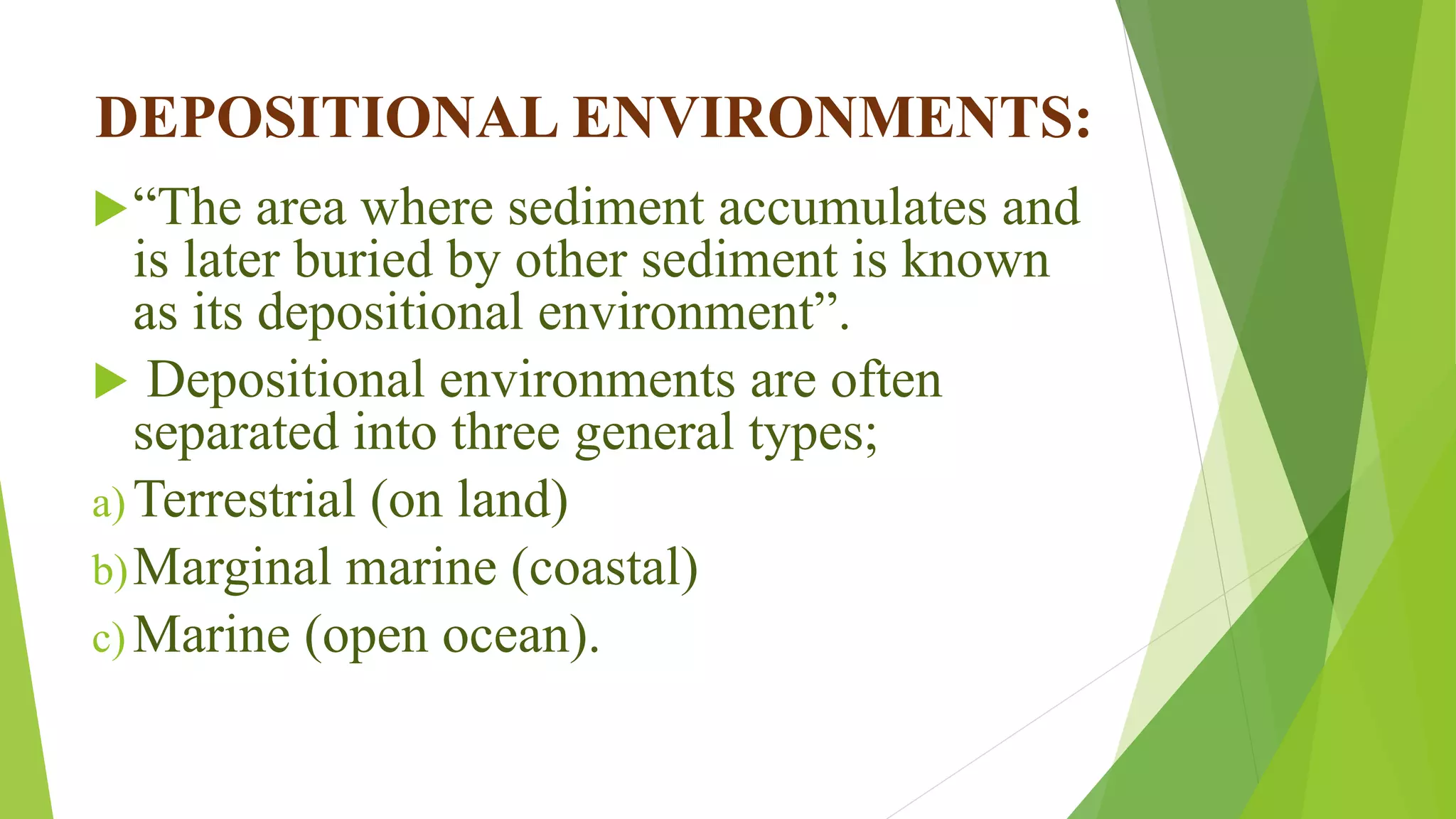 DEPOSITIONAL ENVIRONMENTS:
“The area where sediment accumulates and
is later buried by other sediment is known
as its depositional environment”.
 Depositional environments are often
separated into three general types;
a) Terrestrial (on land)
b)Marginal marine (coastal)
c) Marine (open ocean).
 