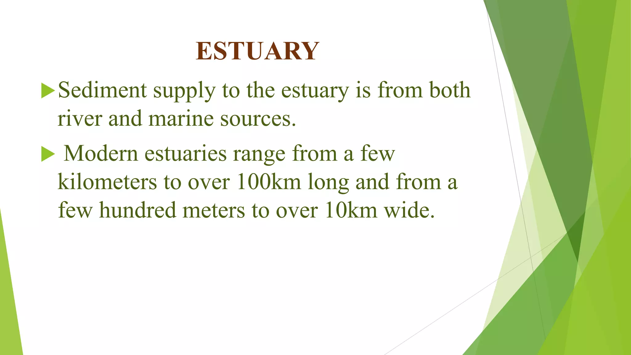 ESTUARY
Sediment supply to the estuary is from both
river and marine sources.
 Modern estuaries range from a few
kilometers to over 100km long and from a
few hundred meters to over 10km wide.
 