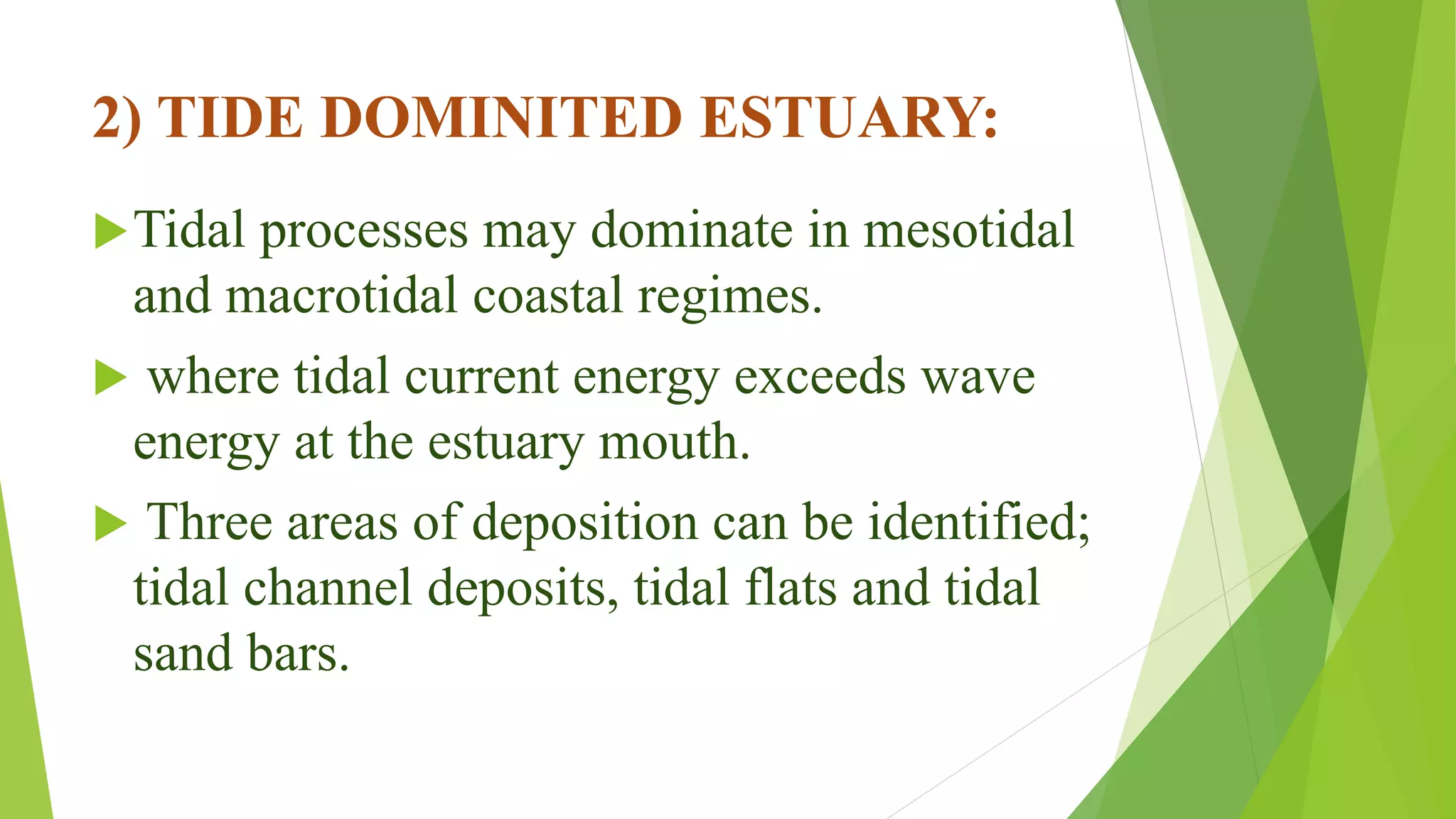 2) TIDE DOMINITED ESTUARY:
Tidal processes may dominate in mesotidal
and macrotidal coastal regimes.
 where tidal current energy exceeds wave
energy at the estuary mouth.
 Three areas of deposition can be identified;
tidal channel deposits, tidal flats and tidal
sand bars.
 
