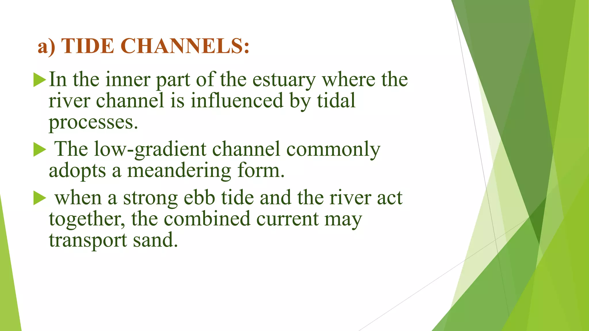 a) TIDE CHANNELS:
In the inner part of the estuary where the
river channel is influenced by tidal
processes.
 The low-gradient channel commonly
adopts a meandering form.
 when a strong ebb tide and the river act
together, the combined current may
transport sand.
 