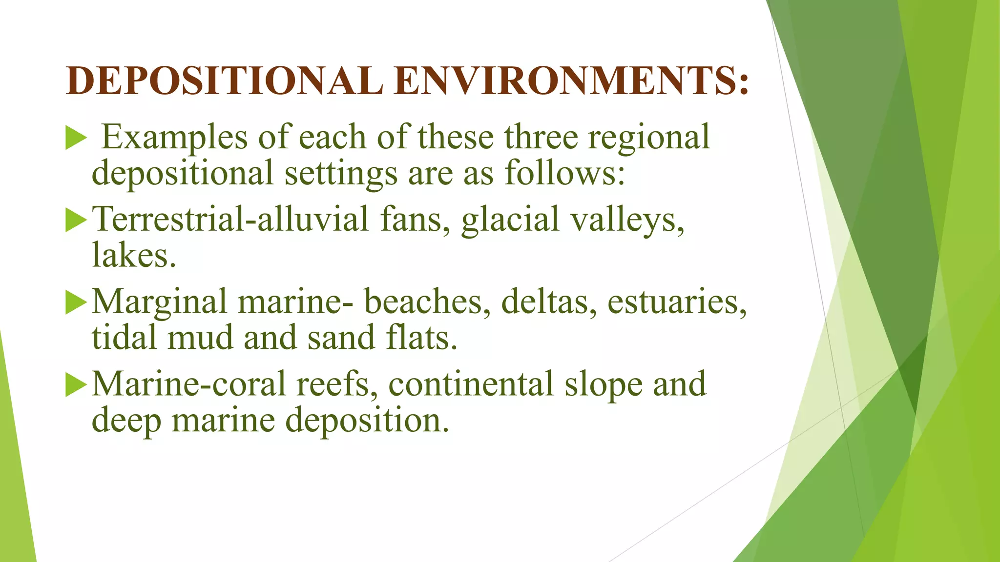 DEPOSITIONAL ENVIRONMENTS:
 Examples of each of these three regional
depositional settings are as follows:
Terrestrial-alluvial fans, glacial valleys,
lakes.
Marginal marine- beaches, deltas, estuaries,
tidal mud and sand flats.
Marine-coral reefs, continental slope and
deep marine deposition.
 