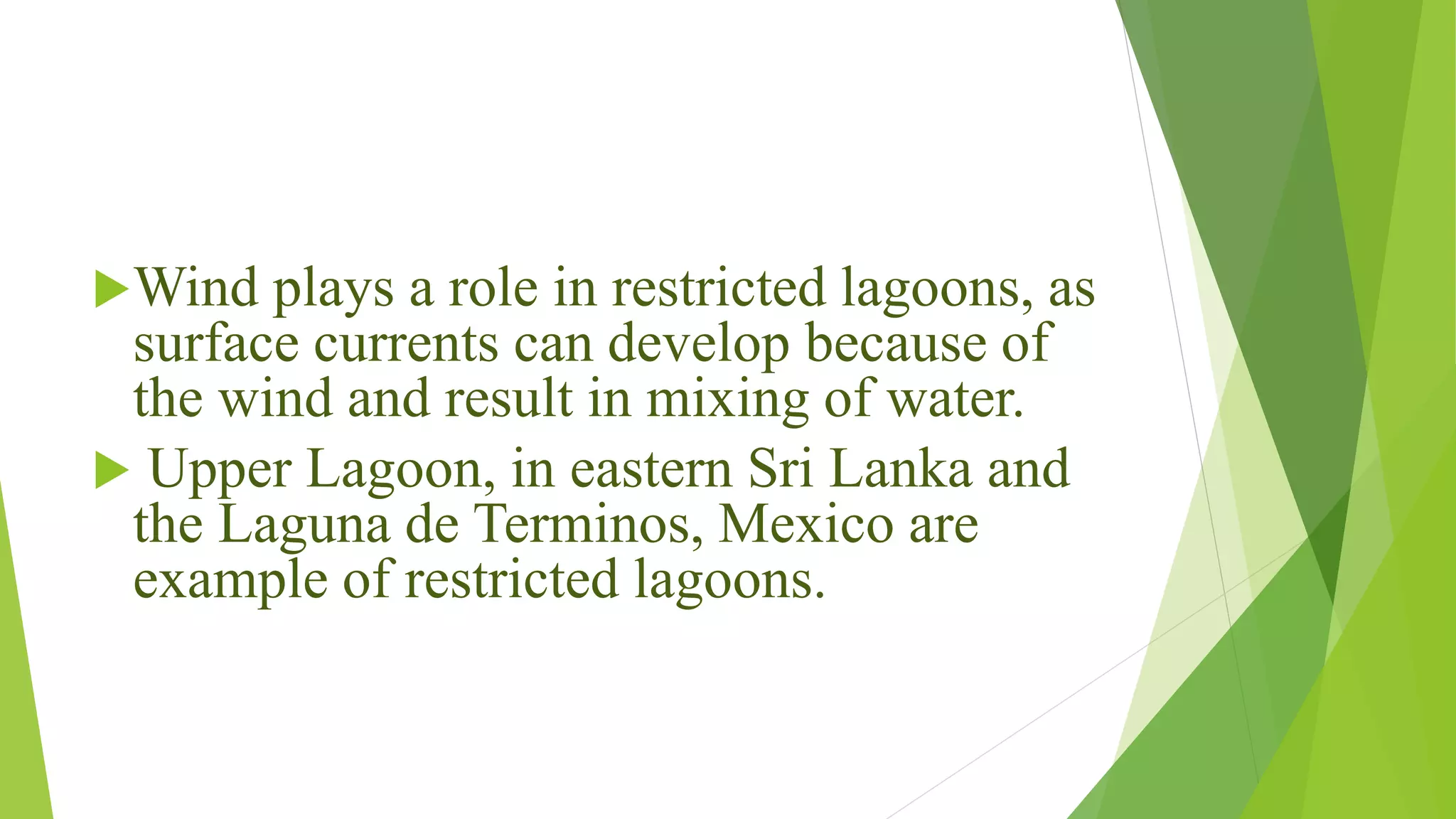 Wind plays a role in restricted lagoons, as
surface currents can develop because of
the wind and result in mixing of water.
 Upper Lagoon, in eastern Sri Lanka and
the Laguna de Terminos, Mexico are
example of restricted lagoons.
 