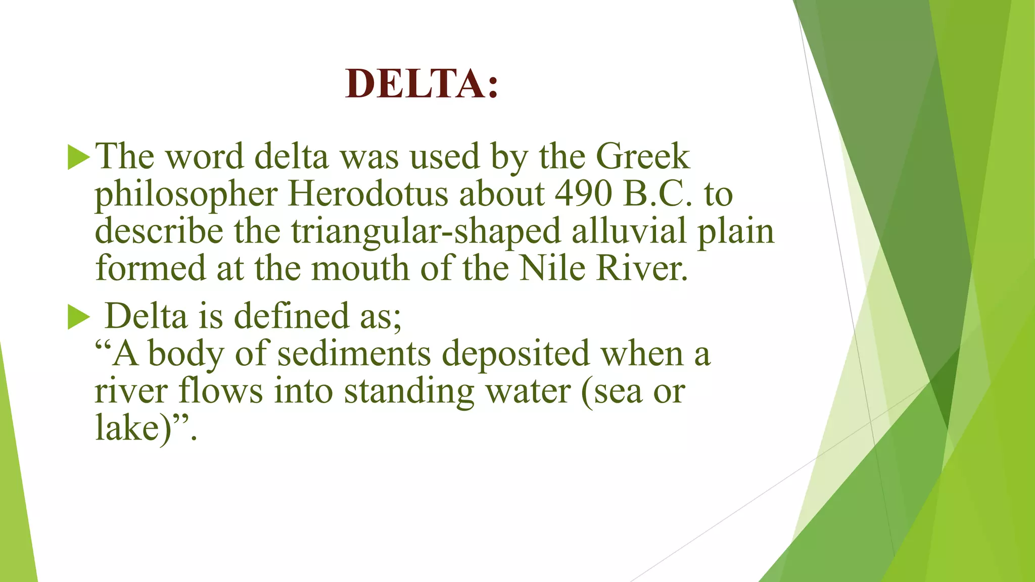 DELTA:
The word delta was used by the Greek
philosopher Herodotus about 490 B.C. to
describe the triangular-shaped alluvial plain
formed at the mouth of the Nile River.
 Delta is defined as;
“A body of sediments deposited when a
river flows into standing water (sea or
lake)”.
 