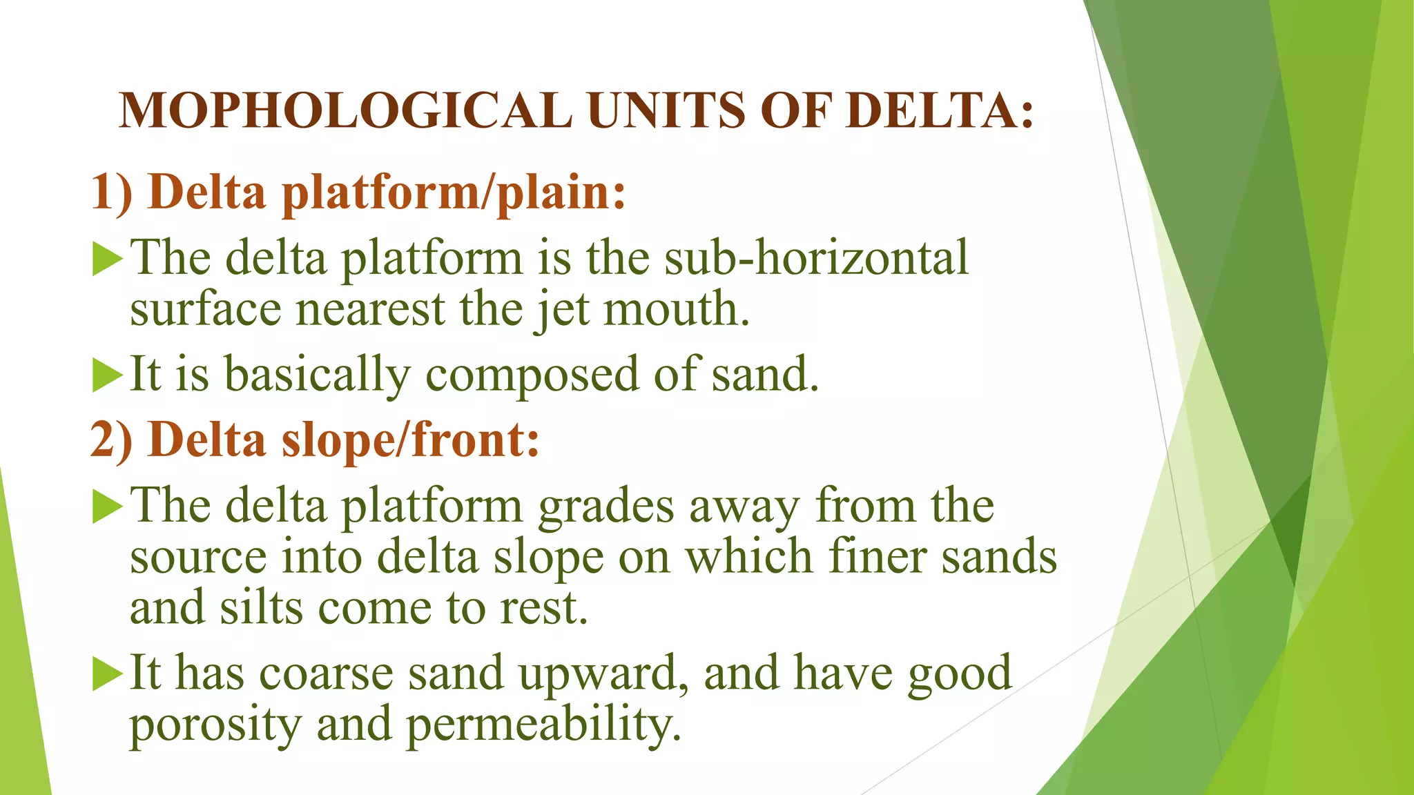 MOPHOLOGICAL UNITS OF DELTA:
1) Delta platform/plain:
The delta platform is the sub-horizontal
surface nearest the jet mouth.
It is basically composed of sand.
2) Delta slope/front:
The delta platform grades away from the
source into delta slope on which finer sands
and silts come to rest.
It has coarse sand upward, and have good
porosity and permeability.
 