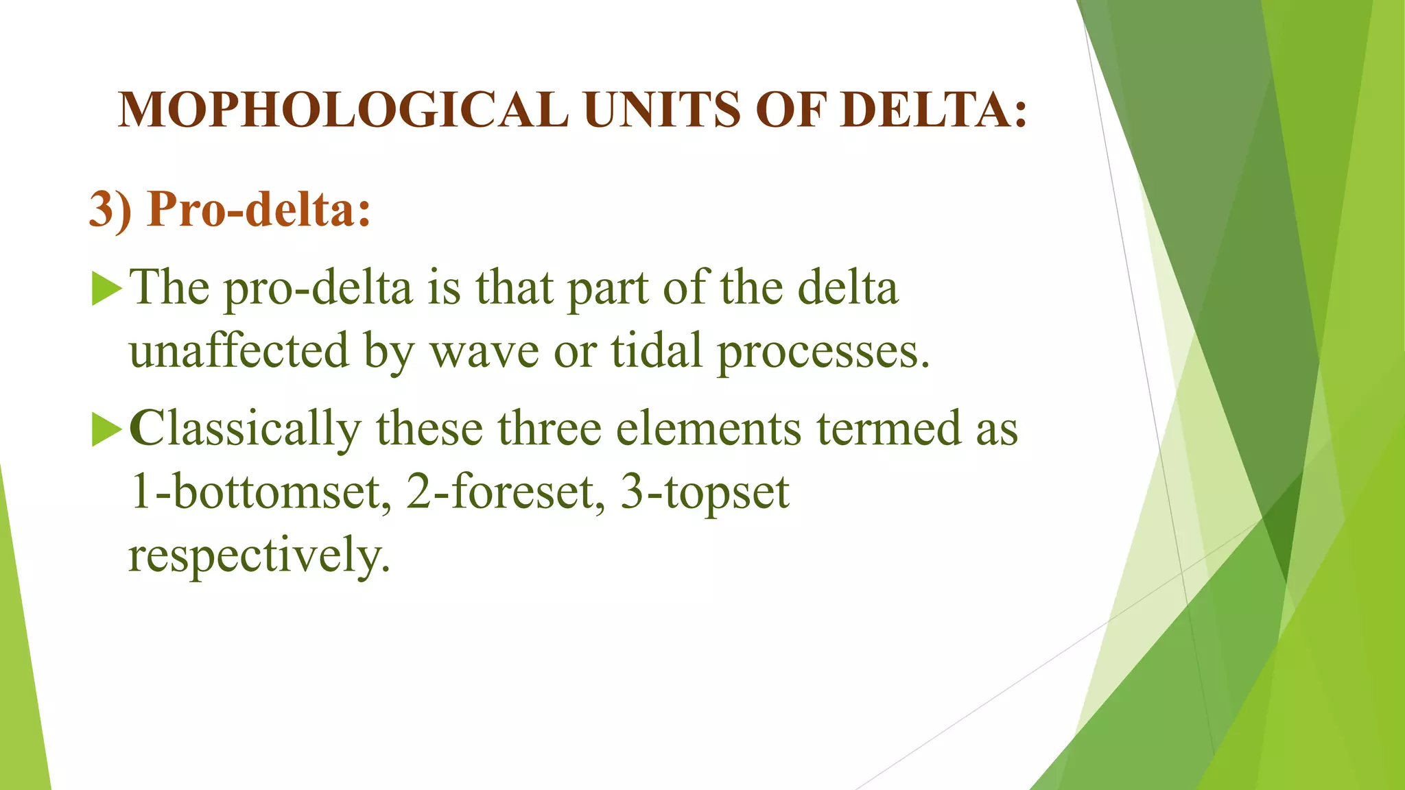MOPHOLOGICAL UNITS OF DELTA:
3) Pro-delta:
The pro-delta is that part of the delta
unaffected by wave or tidal processes.
Classically these three elements termed as
1-bottomset, 2-foreset, 3-topset
respectively.
 