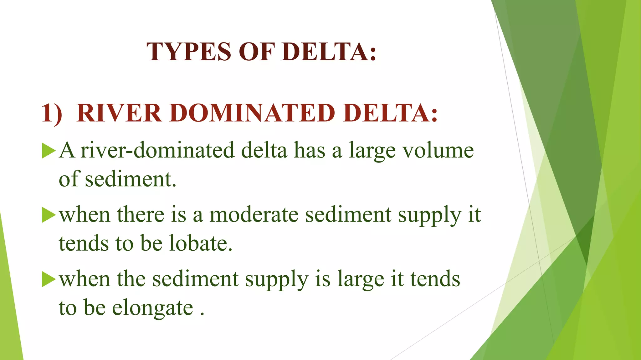 TYPES OF DELTA:
1) RIVER DOMINATED DELTA:
A river-dominated delta has a large volume
of sediment.
when there is a moderate sediment supply it
tends to be lobate.
when the sediment supply is large it tends
to be elongate .
 
