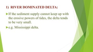 1) RIVER DOMINATED DELTA:
If the sediment supply cannot keep up with
the erosive powers of tides, the delta tends
to be very small.
e.g. Mississippi delta.
 