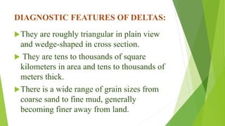 DIAGNOSTIC FEATURES OF DELTAS:
They are roughly triangular in plain view
and wedge-shaped in cross section.
 They are tens to thousands of square
kilometers in area and tens to thousands of
meters thick.
There is a wide range of grain sizes from
coarse sand to fine mud, generally
becoming finer away from land.
 