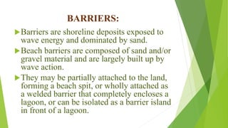 BARRIERS:
Barriers are shoreline deposits exposed to
wave energy and dominated by sand.
Beach barriers are composed of sand and/or
gravel material and are largely built up by
wave action.
They may be partially attached to the land,
forming a beach spit, or wholly attached as
a welded barrier that completely encloses a
lagoon, or can be isolated as a barrier island
in front of a lagoon.
 