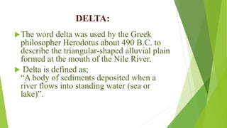 DELTA:
The word delta was used by the Greek
philosopher Herodotus about 490 B.C. to
describe the triangular-shaped alluvial plain
formed at the mouth of the Nile River.
 Delta is defined as;
“A body of sediments deposited when a
river flows into standing water (sea or
lake)”.
 