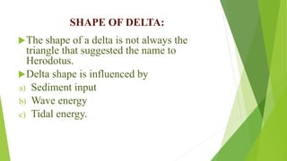 SHAPE OF DELTA:
The shape of a delta is not always the
triangle that suggested the name to
Herodotus.
Delta shape is influenced by
a) Sediment input
b) Wave energy
c) Tidal energy.
 