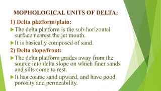 MOPHOLOGICAL UNITS OF DELTA:
1) Delta platform/plain:
The delta platform is the sub-horizontal
surface nearest the jet mouth.
It is basically composed of sand.
2) Delta slope/front:
The delta platform grades away from the
source into delta slope on which finer sands
and silts come to rest.
It has coarse sand upward, and have good
porosity and permeability.
 