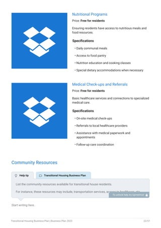 Nutritional Programs
Price: Free for residents
Ensuring residents have access to nutritious meals and
food resources.
Specifications
Daily communal meals
Access to food pantry
Nutrition education and cooking classes
Special dietary accommodations when necessary
•
•
•
•
Medical Check-ups and Referrals
Price: Free for residents
Basic healthcare services and connections to specialized
medical care.
Specifications
On-site medical check-ups
Referrals to local healthcare providers
Assistance with medical paperwork and
appointments
Follow-up care coordination
•
•
•
•
Community Resources
Start writing here..
List the community resources available for transitional house residents.
For instance, these resources may include, transportation services, access to healthcare, etc.
Mention partnerships with local businesses or organizations that provide any additional
services.
To unlock help try Upmetrics! 
 Help tip  Transitional Housing Business Plan


Transitional Housing Business Plan | Business Plan 2023 22/51
 