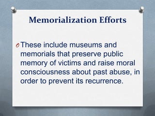 Memorialization Efforts
O These include museums and
memorials that preserve public
memory of victims and raise moral
consciousness about past abuse, in
order to prevent its recurrence.
 