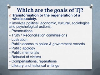 Which are the goals of TJ?
O Transformation or the regeneration of a
whole society.
It involves political, economic, cultural, sociological
and psychological actions:
- Prosecutions
- Truth / Reconciliation commissions
- Lustration
- Public access to police & government records
- Public apology
- Public memorials
- Reburial of victims
- Compensations, reparations
- Literary and historical writings
 