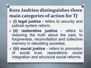 Kora Andrieu distinguishes three
main categories of action for TJ
O (i) legal justice - refers to security and
judicial system reform.
O (ii) restorative justice - refers to
restoring the truth about the past, to
forgiveness, reconciliation and collective
memory in rebuilding societies.
O (iii) social justice - refers to promotion
of social trust, reparations, social
integration and structural social reforms.
 