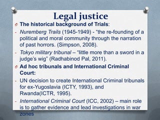 Legal justice
O The historical background of Trials:
- Nuremberg Trails (1945-1949) - “the re-founding of a
political and moral community through the narration
of past horrors. (Simpson, 2008).
- Tokyo military tribunal – “little more than a sword in a
judge’s wig” (Radhabinod Pal, 2011).
O Ad hoc tribunals and International Criminal
Court:
- UN decision to create International Criminal tribunals
for ex-Yugoslavia (ICTY, 1993), and
Rwanda(ICTR, 1995).
- International Criminal Court (ICC, 2002) – main role
is to gather evidence and lead investigations in war
zones
 