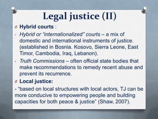 Legal justice (II)
O Hybrid courts :
- Hybrid or “internationalized” courts – a mix of
domestic and international instruments of justice.
(established in Bosnia. Kosovo, Sierra Leone, East
Timor, Cambodia, Iraq, Lebanon).
- Truth Commissions – often official state bodies that
make recommendations to remedy recent abuse and
prevent its recurrence.
O Local justice:
- “based on local structures with local actors, TJ can be
more conducive to empowering people and building
capacities for both peace & justice” (Shaw, 2007).
 