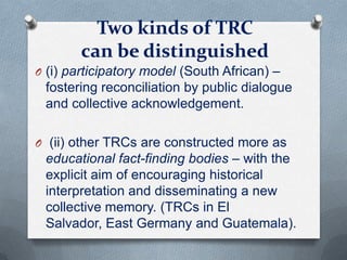 Two kinds of TRC
can be distinguished
O (i) participatory model (South African) –
fostering reconciliation by public dialogue
and collective acknowledgement.
O (ii) other TRCs are constructed more as
educational fact-finding bodies – with the
explicit aim of encouraging historical
interpretation and disseminating a new
collective memory. (TRCs in El
Salvador, East Germany and Guatemala).
 