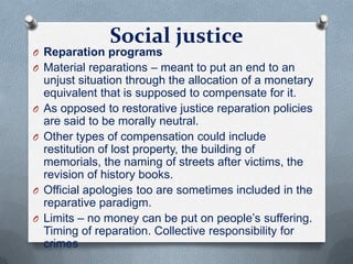Social justice
O Reparation programs
O Material reparations – meant to put an end to an
unjust situation through the allocation of a monetary
equivalent that is supposed to compensate for it.
O As opposed to restorative justice reparation policies
are said to be morally neutral.
O Other types of compensation could include
restitution of lost property, the building of
memorials, the naming of streets after victims, the
revision of history books.
O Official apologies too are sometimes included in the
reparative paradigm.
O Limits – no money can be put on people’s suffering.
Timing of reparation. Collective responsibility for
crimes
 