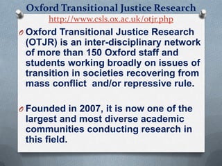 Oxford Transitional Justice Research
http://www.csls.ox.ac.uk/otjr.php
O Oxford Transitional Justice Research
(OTJR) is an inter-disciplinary network
of more than 150 Oxford staff and
students working broadly on issues of
transition in societies recovering from
mass conflict and/or repressive rule.
O Founded in 2007, it is now one of the
largest and most diverse academic
communities conducting research in
this field.
 