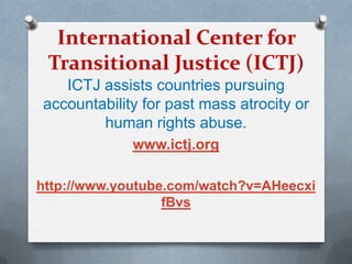 International Center for
Transitional Justice (ICTJ)
ICTJ assists countries pursuing
accountability for past mass atrocity or
human rights abuse.
www.ictj.org
http://www.youtube.com/watch?v=AHeecxi
fBvs
 