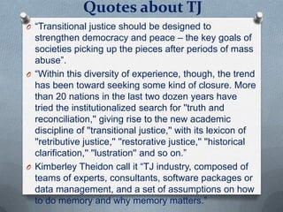 Quotes about TJ
O “Transitional justice should be designed to
strengthen democracy and peace – the key goals of
societies picking up the pieces after periods of mass
abuse”.
O “Within this diversity of experience, though, the trend
has been toward seeking some kind of closure. More
than 20 nations in the last two dozen years have
tried the institutionalized search for ''truth and
reconciliation,'' giving rise to the new academic
discipline of ''transitional justice,'' with its lexicon of
''retributive justice,'' ''restorative justice,'' ''historical
clarification,'' ''lustration'' and so on.”
O Kimberley Theidon call it “TJ industry, composed of
teams of experts, consultants, software packages or
data management, and a set of assumptions on how
to do memory and why memory matters.”
 