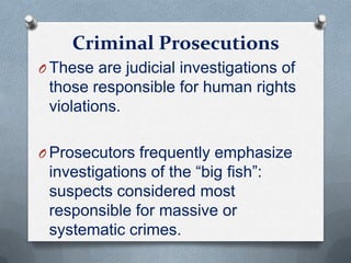 Criminal Prosecutions
O These are judicial investigations of
those responsible for human rights
violations.
O Prosecutors frequently emphasize
investigations of the “big ﬁsh”:
suspects considered most
responsible for massive or
systematic crimes.
 