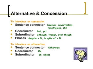 Alternative & Concession
To introduce an concession
   Sentence connector        however, nevertheless,
                              nonetheless, still
   Coordinator but, yet
   Subordinator although, though, even     though
   Phases despite + N, in spite of + N
To introduce an alternative
   Sentence connector Otherwise
   Coordinator   Or
   Subordinator If, unless
 