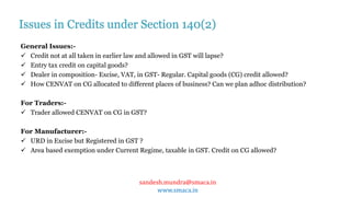 sandesh.mundra@smaca.in
www.smaca.in
General Issues:-
 Credit not at all taken in earlier law and allowed in GST will lapse?
 Entry tax credit on capital goods?
 Dealer in composition- Excise, VAT, in GST- Regular. Capital goods (CG) credit allowed?
 How CENVAT on CG allocated to different places of business? Can we plan adhoc distribution?
For Traders:-
 Trader allowed CENVAT on CG in GST?
For Manufacturer:-
 URD in Excise but Registered in GST ?
 Area based exemption under Current Regime, taxable in GST. Credit on CG allowed?
Issues in Credits under Section 140(2)
 