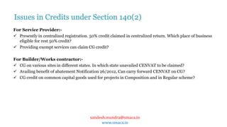 sandesh.mundra@smaca.in
www.smaca.in
For Service Provider:-
 Presently in centralized registration. 50% credit claimed in centralized return. Which place of business
eligible for rest 50% credit?
 Providing exempt services can claim CG credit?
For Builder/Works contractor:-
 CG on various sites in different states. In which state unavailed CENVAT to be claimed?
 Availing benefit of abatement Notification 26/2012, Can carry forward CENVAT on CG?
 CG credit on common capital goods used for projects in Composition and in Regular scheme?
Issues in Credits under Section 140(2)
 