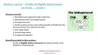 sandesh.mundra@smaca.in
www.smaca.in
Person covered:-
1. Not liable to be registered under earlier law
2. Manufacture/sale of exempted goods
3. Exempted services
4. Works contract service and availing benefit of Notification No.
26/2012-Service Tax, dated 20.06.2012
4. First stage dealer
5. Second stage dealer
6. A registered importer
Benefit provided in this section:-
Credit of eligible duties and taxes for inputs in stock, semi-
finished or finished goods
Section 140(3) – Credit of eligible duties/taxes
on stock……(cont.)
 