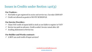 sandesh.mundra@smaca.in
www.smaca.in
For Traders:-
 Not liable to get registered in excise and service tax. Can take CENVAT?
 Credit not allowed as goods in NO ITC SCHEDULE
For Service Provider:-
 Claim VAT credit of inputs held in stock as not liable to register in VAT?
 Service tax paid on advance. Credit availed. Invoice raised after AD
 Availing abatement in Service tax
For Builder and Works contract:-
 A BOT can avail credit of input services?
Issues in Credits under Section 140(3)
 