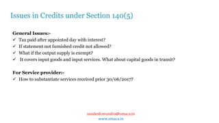 sandesh.mundra@smaca.in
www.smaca.in
General Issues:-
 Tax paid after appointed day with interest?
 If statement not furnished credit not allowed?
 What if the output supply is exempt?
 It covers input goods and input services. What about capital goods in transit?
For Service provider:-
 How to substantiate services received prior 30/06/2017?
Issues in Credits under Section 140(5)
 