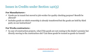 sandesh.mundra@smaca.in
www.smaca.in
For Manufacturer:-
 Goods are in transit but moved to job-worker for quality checking purpose? Benefit be
allowed?
 Includes goods on which ownership is already transferred but the goods are held by third
party on our instructions?
For Works contractors:-
 In case of construction projects, what if the goods are not coming to the dealer's premise but
directly moving to the construction site? Can these goods be termed as goods-in-transit?
Issues in Credits under Section 140(5)
 